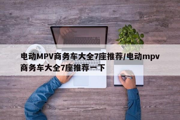 电动MPV商务车大全7座推荐/电动mpv商务车大全7座推荐一下