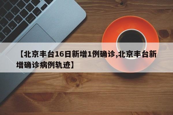 【北京丰台16日新增1例确诊,北京丰台新增确诊病例轨迹】