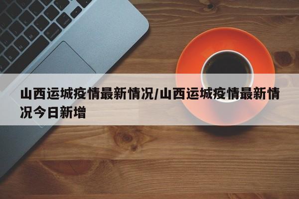 山西运城疫情最新情况/山西运城疫情最新情况今日新增