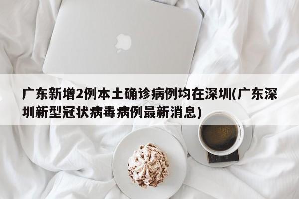 广东新增2例本土确诊病例均在深圳(广东深圳新型冠状病毒病例最新消息)