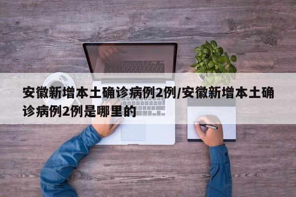 安徽新增本土确诊病例2例/安徽新增本土确诊病例2例是哪里的