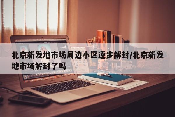 北京新发地市场周边小区逐步解封/北京新发地市场解封了吗