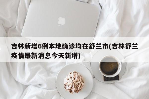 吉林新增6例本地确诊均在舒兰市(吉林舒兰疫情最新消息今天新增)