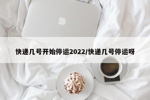 快递几号开始停运2022/快递几号停运呀