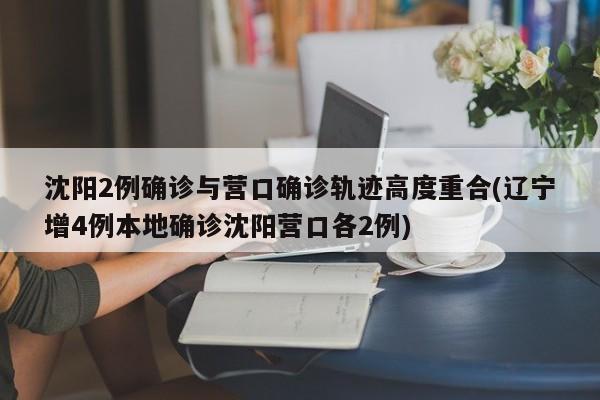 沈阳2例确诊与营口确诊轨迹高度重合(辽宁增4例本地确诊沈阳营口各2例)