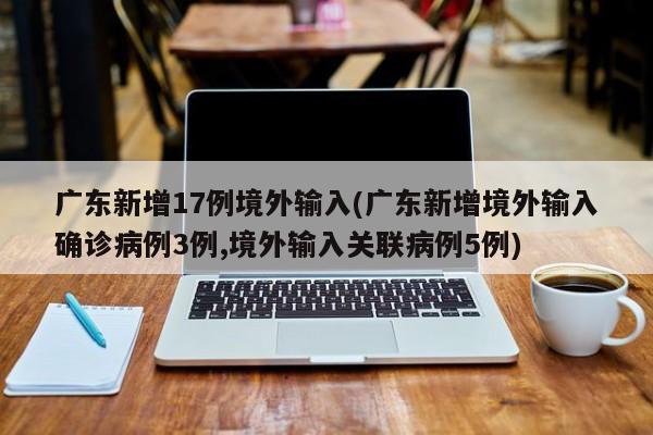 广东新增17例境外输入(广东新增境外输入确诊病例3例,境外输入关联病例5例)