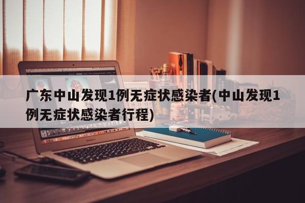 广东中山发现1例无症状感染者(中山发现1例无症状感染者行程)