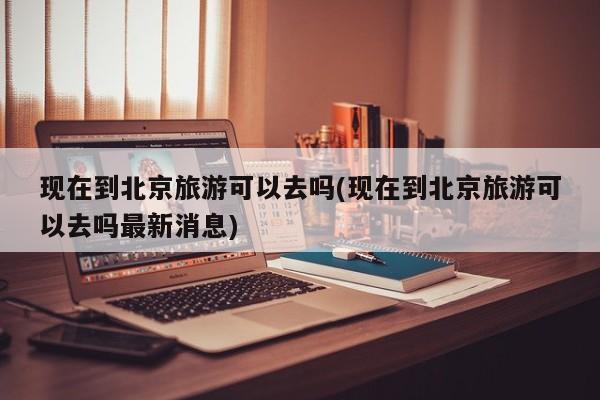 现在到北京旅游可以去吗(现在到北京旅游可以去吗最新消息)