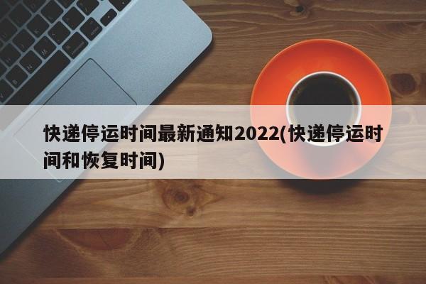 快递停运时间最新通知2022(快递停运时间和恢复时间)