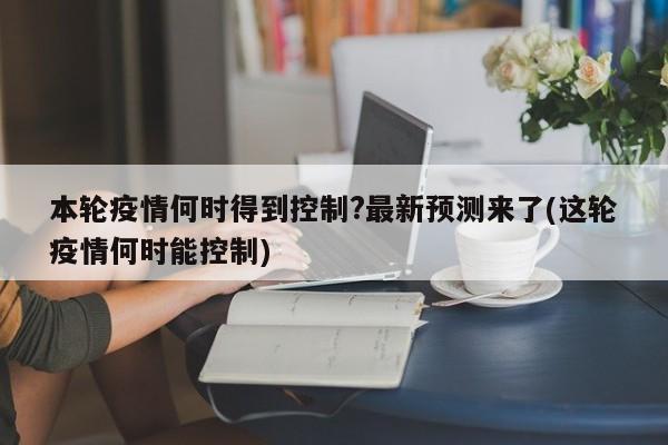本轮疫情何时得到控制?最新预测来了(这轮疫情何时能控制)
