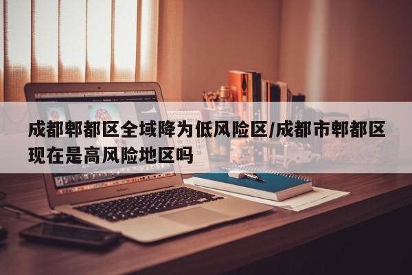 成都郫都区全域降为低风险区/成都市郫都区现在是高风险地区吗