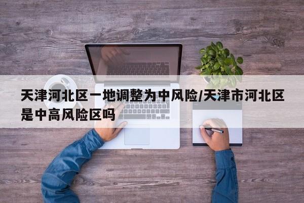 天津河北区一地调整为中风险/天津市河北区是中高风险区吗