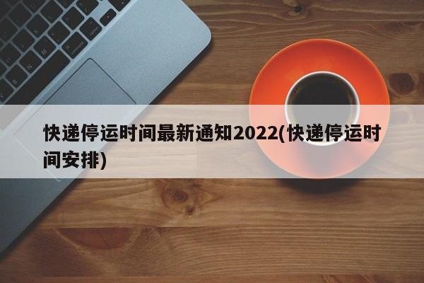快递停运时间最新通知2022(快递停运时间安排)