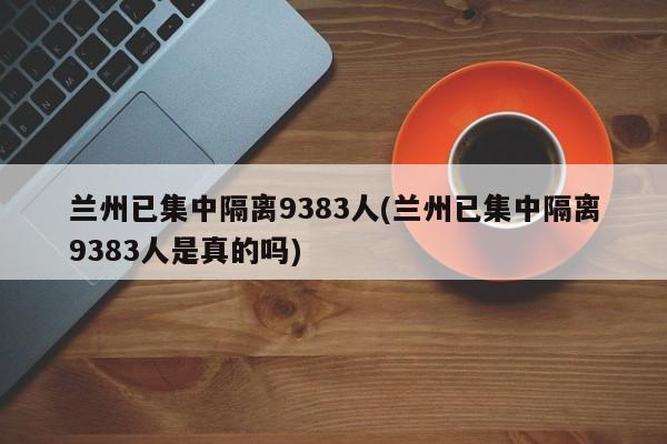 兰州已集中隔离9383人(兰州已集中隔离9383人是真的吗)