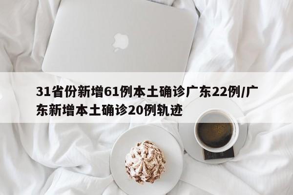 31省份新增61例本土确诊广东22例/广东新增本土确诊20例轨迹