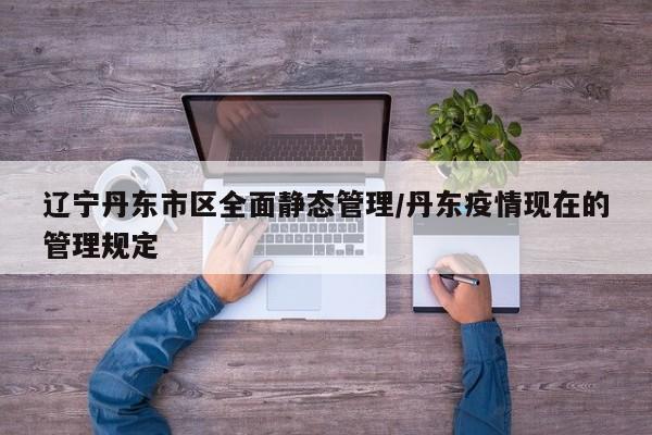 辽宁丹东市区全面静态管理/丹东疫情现在的管理规定