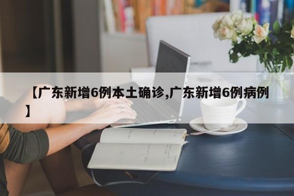【广东新增6例本土确诊,广东新增6例病例】
