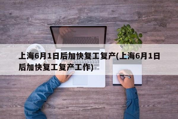 上海6月1日后加快复工复产(上海6月1日后加快复工复产工作)