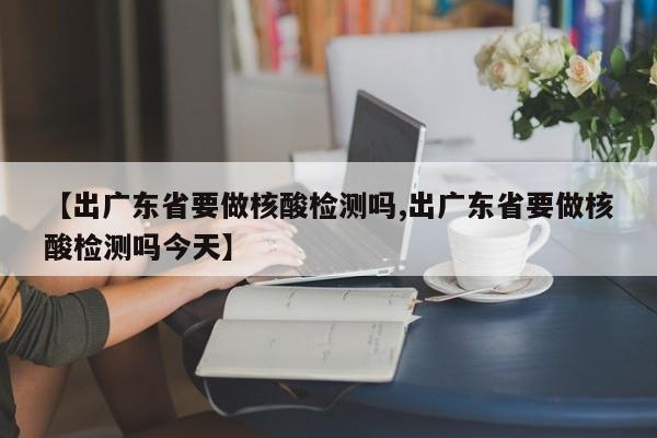 【出广东省要做核酸检测吗,出广东省要做核酸检测吗今天】