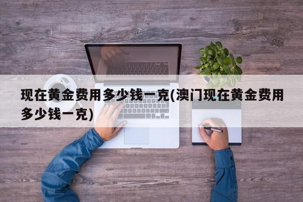 现在黄金费用多少钱一克(澳门现在黄金费用多少钱一克)