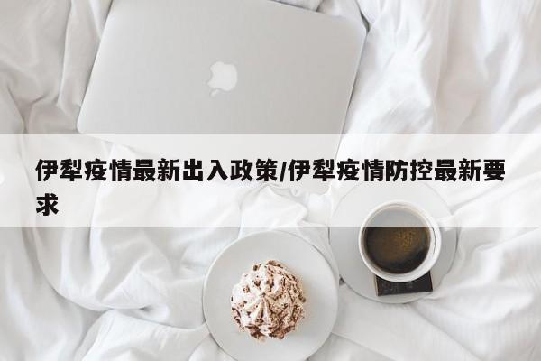 伊犁疫情最新出入政策/伊犁疫情防控最新要求