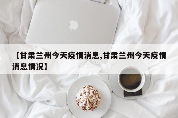 【甘肃兰州今天疫情消息,甘肃兰州今天疫情消息情况】