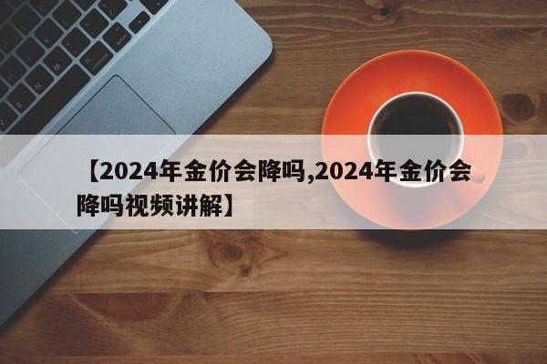 【2024年金价会降吗,2024年金价会降吗视频讲解】