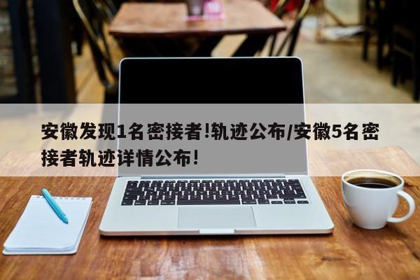 安徽发现1名密接者!轨迹公布/安徽5名密接者轨迹详情公布!