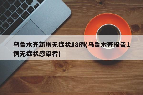 乌鲁木齐新增无症状18例(乌鲁木齐报告1例无症状感染者)