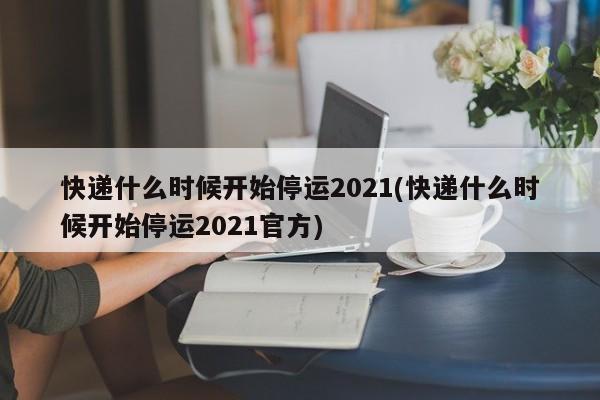 快递什么时候开始停运2021(快递什么时候开始停运2021官方)