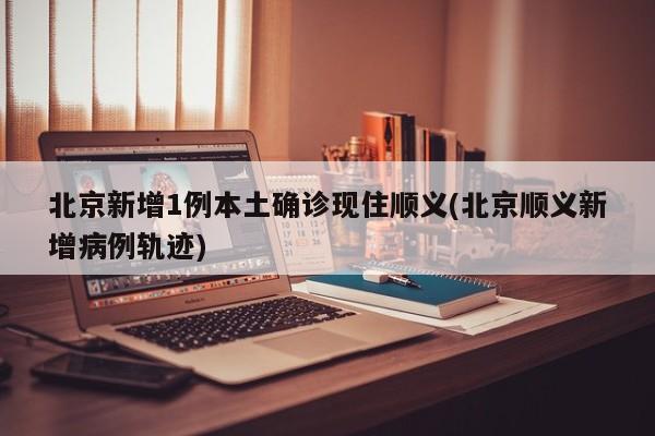 北京新增1例本土确诊现住顺义(北京顺义新增病例轨迹)