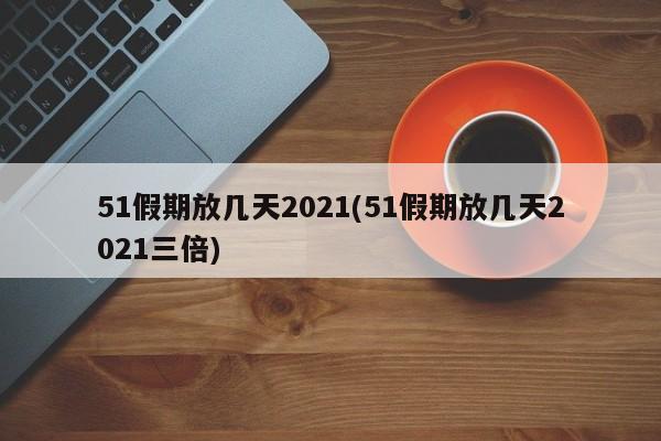 51假期放几天2021(51假期放几天2021三倍)