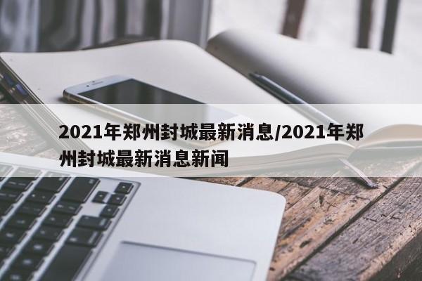 2021年郑州封城最新消息/2021年郑州封城最新消息新闻