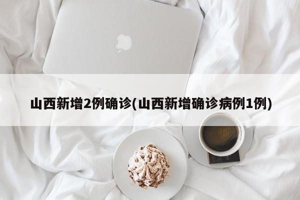山西新增2例确诊(山西新增确诊病例1例)