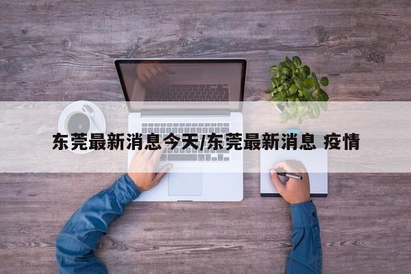 东莞最新消息今天/东莞最新消息 疫情