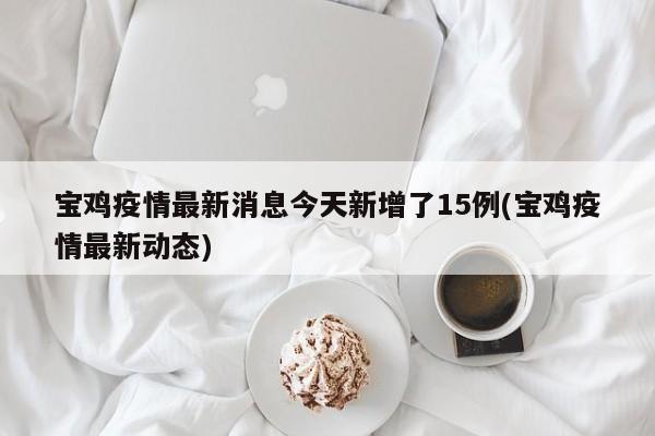 宝鸡疫情最新消息今天新增了15例(宝鸡疫情最新动态)