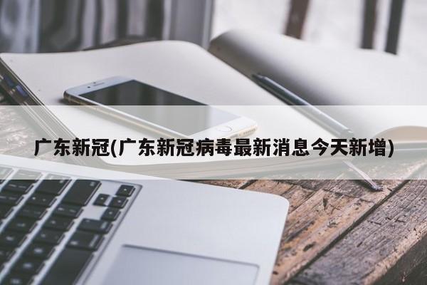 广东新冠(广东新冠病毒最新消息今天新增)