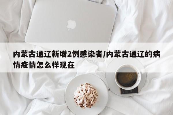 内蒙古通辽新增2例感染者/内蒙古通辽的病情疫情怎么样现在