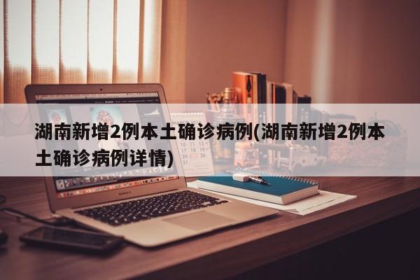 湖南新增2例本土确诊病例(湖南新增2例本土确诊病例详情)