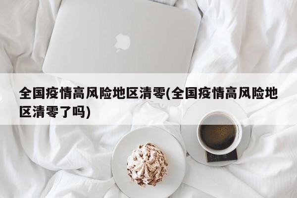 全国疫情高风险地区清零(全国疫情高风险地区清零了吗)