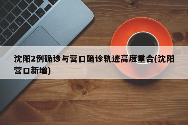 沈阳2例确诊与营口确诊轨迹高度重合(沈阳营口新增)