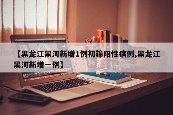 【黑龙江黑河新增1例初筛阳性病例,黑龙江黑河新增一例】