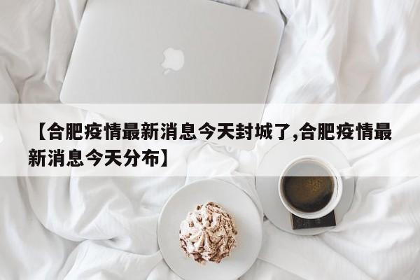 【合肥疫情最新消息今天封城了,合肥疫情最新消息今天分布】