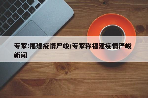 专家:福建疫情严峻/专家称福建疫情严峻 新闻