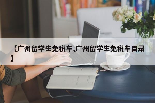【广州留学生免税车,广州留学生免税车目录】