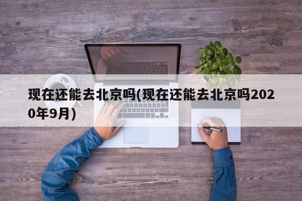 现在还能去北京吗(现在还能去北京吗2020年9月)