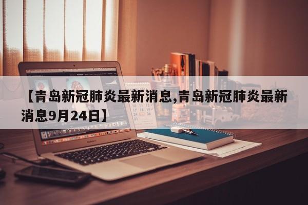 【青岛新冠肺炎最新消息,青岛新冠肺炎最新消息9月24日】