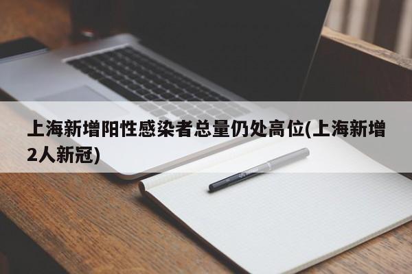 上海新增阳性感染者总量仍处高位(上海新增2人新冠)