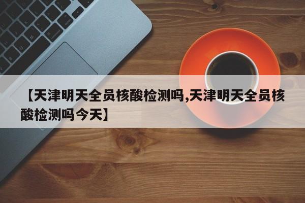 【天津明天全员核酸检测吗,天津明天全员核酸检测吗今天】