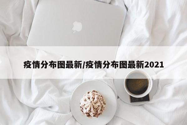 疫情分布图最新/疫情分布图最新2021